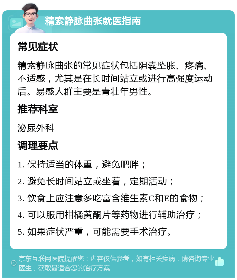 精索静脉曲张就医指南 常见症状 精索静脉曲张的常见症状包括阴囊坠胀、疼痛、不适感，尤其是在长时间站立或进行高强度运动后。易感人群主要是青壮年男性。 推荐科室 泌尿外科 调理要点 1. 保持适当的体重，避免肥胖； 2. 避免长时间站立或坐着，定期活动； 3. 饮食上应注意多吃富含维生素C和E的食物； 4. 可以服用柑橘黄酮片等药物进行辅助治疗； 5. 如果症状严重，可能需要手术治疗。