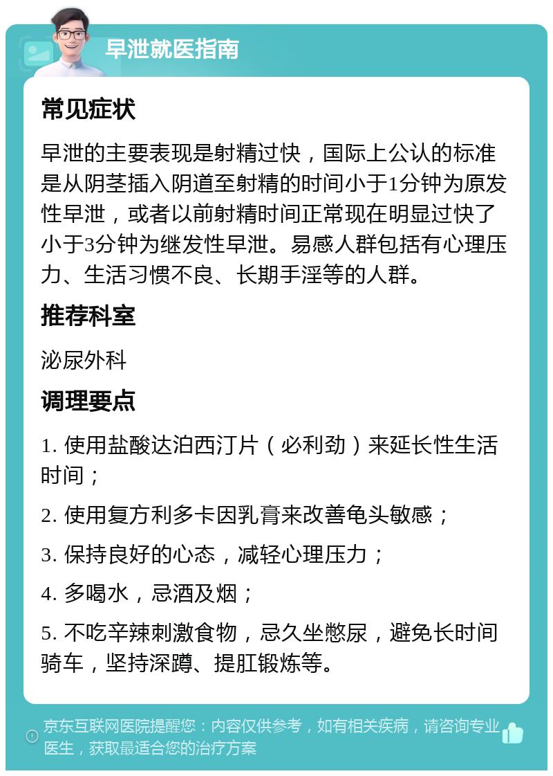 早泄就医指南 常见症状 早泄的主要表现是射精过快，国际上公认的标准是从阴茎插入阴道至射精的时间小于1分钟为原发性早泄，或者以前射精时间正常现在明显过快了小于3分钟为继发性早泄。易感人群包括有心理压力、生活习惯不良、长期手淫等的人群。 推荐科室 泌尿外科 调理要点 1. 使用盐酸达泊西汀片（必利劲）来延长性生活时间； 2. 使用复方利多卡因乳膏来改善龟头敏感； 3. 保持良好的心态，减轻心理压力； 4. 多喝水，忌酒及烟； 5. 不吃辛辣刺激食物，忌久坐憋尿，避免长时间骑车，坚持深蹲、提肛锻炼等。