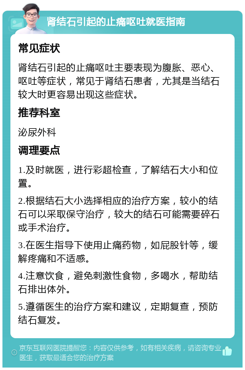 肾结石引起的止痛呕吐就医指南 常见症状 肾结石引起的止痛呕吐主要表现为腹胀、恶心、呕吐等症状，常见于肾结石患者，尤其是当结石较大时更容易出现这些症状。 推荐科室 泌尿外科 调理要点 1.及时就医，进行彩超检查，了解结石大小和位置。 2.根据结石大小选择相应的治疗方案，较小的结石可以采取保守治疗，较大的结石可能需要碎石或手术治疗。 3.在医生指导下使用止痛药物，如屁股针等，缓解疼痛和不适感。 4.注意饮食，避免刺激性食物，多喝水，帮助结石排出体外。 5.遵循医生的治疗方案和建议，定期复查，预防结石复发。