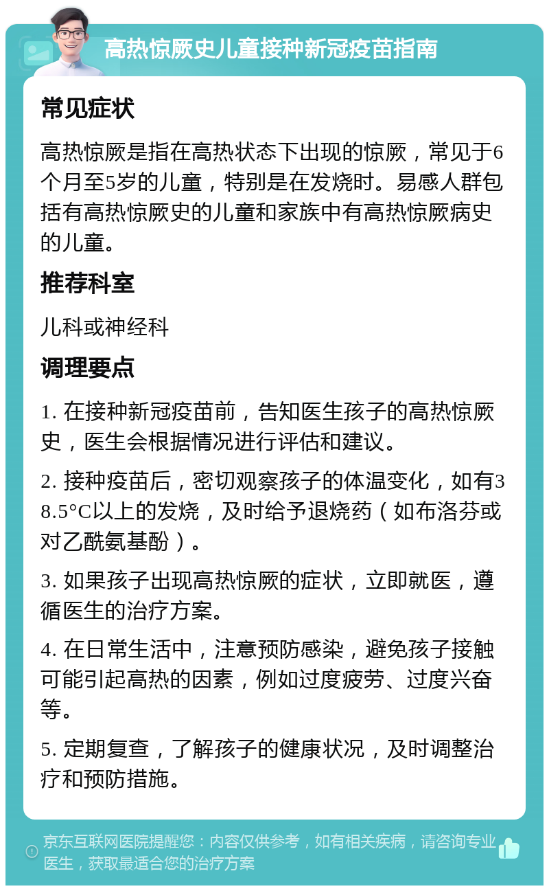 高热惊厥史儿童接种新冠疫苗指南 常见症状 高热惊厥是指在高热状态下出现的惊厥，常见于6个月至5岁的儿童，特别是在发烧时。易感人群包括有高热惊厥史的儿童和家族中有高热惊厥病史的儿童。 推荐科室 儿科或神经科 调理要点 1. 在接种新冠疫苗前，告知医生孩子的高热惊厥史，医生会根据情况进行评估和建议。 2. 接种疫苗后，密切观察孩子的体温变化，如有38.5°C以上的发烧，及时给予退烧药（如布洛芬或对乙酰氨基酚）。 3. 如果孩子出现高热惊厥的症状，立即就医，遵循医生的治疗方案。 4. 在日常生活中，注意预防感染，避免孩子接触可能引起高热的因素，例如过度疲劳、过度兴奋等。 5. 定期复查，了解孩子的健康状况，及时调整治疗和预防措施。