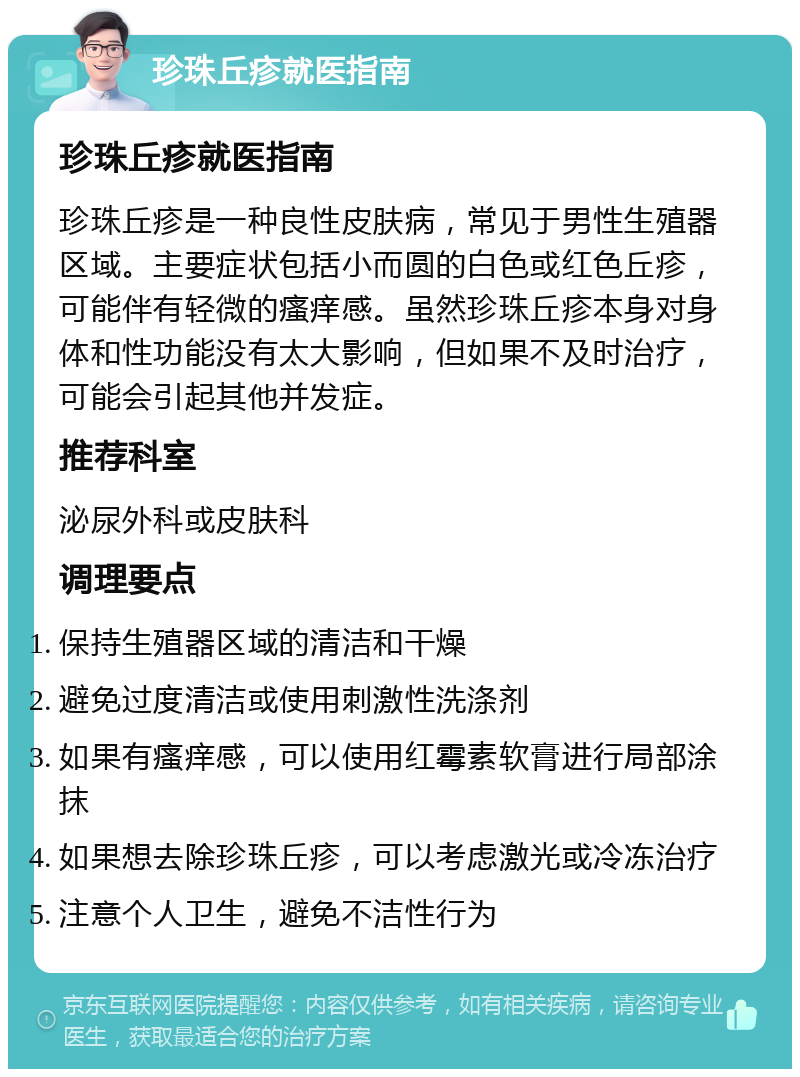 珍珠丘疹就医指南 珍珠丘疹就医指南 珍珠丘疹是一种良性皮肤病，常见于男性生殖器区域。主要症状包括小而圆的白色或红色丘疹，可能伴有轻微的瘙痒感。虽然珍珠丘疹本身对身体和性功能没有太大影响，但如果不及时治疗，可能会引起其他并发症。 推荐科室 泌尿外科或皮肤科 调理要点 保持生殖器区域的清洁和干燥 避免过度清洁或使用刺激性洗涤剂 如果有瘙痒感，可以使用红霉素软膏进行局部涂抹 如果想去除珍珠丘疹，可以考虑激光或冷冻治疗 注意个人卫生，避免不洁性行为