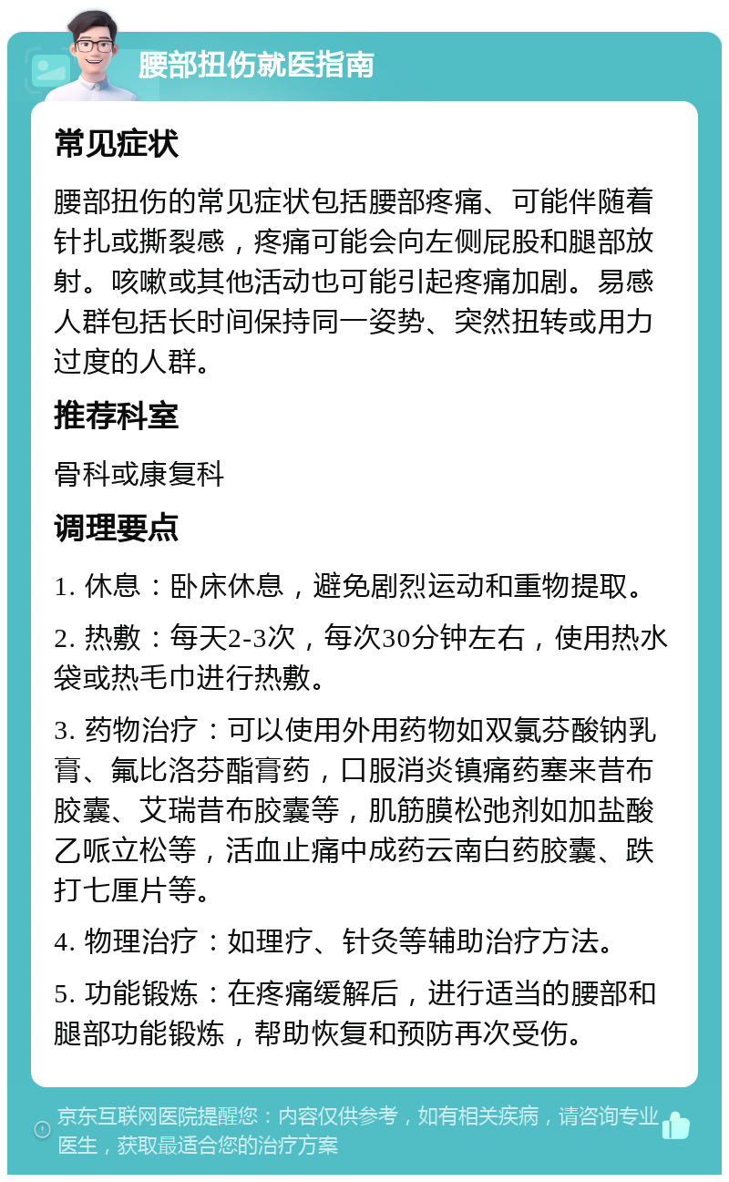 腰部扭伤就医指南 常见症状 腰部扭伤的常见症状包括腰部疼痛、可能伴随着针扎或撕裂感，疼痛可能会向左侧屁股和腿部放射。咳嗽或其他活动也可能引起疼痛加剧。易感人群包括长时间保持同一姿势、突然扭转或用力过度的人群。 推荐科室 骨科或康复科 调理要点 1. 休息：卧床休息，避免剧烈运动和重物提取。 2. 热敷：每天2-3次，每次30分钟左右，使用热水袋或热毛巾进行热敷。 3. 药物治疗：可以使用外用药物如双氯芬酸钠乳膏、氟比洛芬酯膏药，口服消炎镇痛药塞来昔布胶囊、艾瑞昔布胶囊等，肌筋膜松弛剂如加盐酸乙哌立松等，活血止痛中成药云南白药胶囊、跌打七厘片等。 4. 物理治疗：如理疗、针灸等辅助治疗方法。 5. 功能锻炼：在疼痛缓解后，进行适当的腰部和腿部功能锻炼，帮助恢复和预防再次受伤。