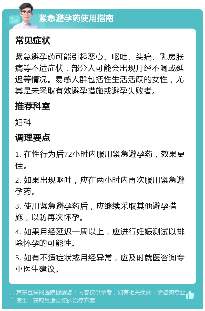 紧急避孕药使用指南 常见症状 紧急避孕药可能引起恶心、呕吐、头痛、乳房胀痛等不适症状，部分人可能会出现月经不调或延迟等情况。易感人群包括性生活活跃的女性，尤其是未采取有效避孕措施或避孕失败者。 推荐科室 妇科 调理要点 1. 在性行为后72小时内服用紧急避孕药，效果更佳。 2. 如果出现呕吐，应在两小时内再次服用紧急避孕药。 3. 使用紧急避孕药后，应继续采取其他避孕措施，以防再次怀孕。 4. 如果月经延迟一周以上，应进行妊娠测试以排除怀孕的可能性。 5. 如有不适症状或月经异常，应及时就医咨询专业医生建议。