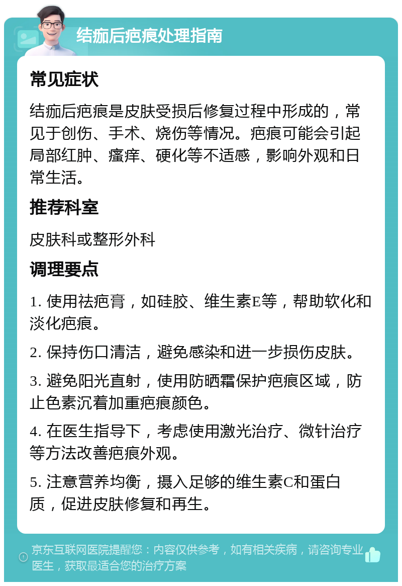 结痂后疤痕处理指南 常见症状 结痂后疤痕是皮肤受损后修复过程中形成的，常见于创伤、手术、烧伤等情况。疤痕可能会引起局部红肿、瘙痒、硬化等不适感，影响外观和日常生活。 推荐科室 皮肤科或整形外科 调理要点 1. 使用祛疤膏，如硅胶、维生素E等，帮助软化和淡化疤痕。 2. 保持伤口清洁，避免感染和进一步损伤皮肤。 3. 避免阳光直射，使用防晒霜保护疤痕区域，防止色素沉着加重疤痕颜色。 4. 在医生指导下，考虑使用激光治疗、微针治疗等方法改善疤痕外观。 5. 注意营养均衡，摄入足够的维生素C和蛋白质，促进皮肤修复和再生。