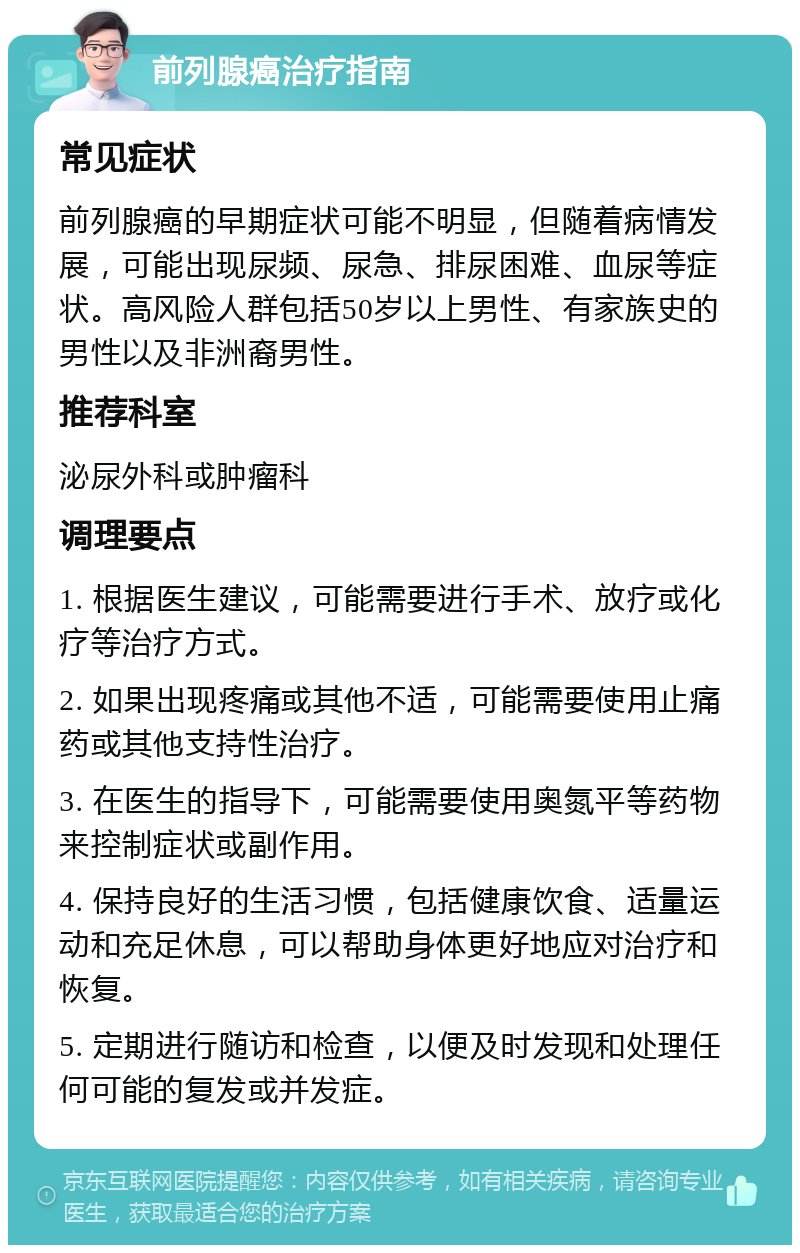 前列腺癌治疗指南 常见症状 前列腺癌的早期症状可能不明显，但随着病情发展，可能出现尿频、尿急、排尿困难、血尿等症状。高风险人群包括50岁以上男性、有家族史的男性以及非洲裔男性。 推荐科室 泌尿外科或肿瘤科 调理要点 1. 根据医生建议，可能需要进行手术、放疗或化疗等治疗方式。 2. 如果出现疼痛或其他不适，可能需要使用止痛药或其他支持性治疗。 3. 在医生的指导下，可能需要使用奥氮平等药物来控制症状或副作用。 4. 保持良好的生活习惯，包括健康饮食、适量运动和充足休息，可以帮助身体更好地应对治疗和恢复。 5. 定期进行随访和检查，以便及时发现和处理任何可能的复发或并发症。