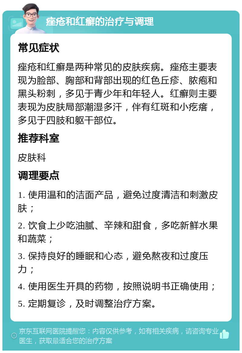 痤疮和红癣的治疗与调理 常见症状 痤疮和红癣是两种常见的皮肤疾病。痤疮主要表现为脸部、胸部和背部出现的红色丘疹、脓疱和黑头粉刺，多见于青少年和年轻人。红癣则主要表现为皮肤局部潮湿多汗，伴有红斑和小疙瘩，多见于四肢和躯干部位。 推荐科室 皮肤科 调理要点 1. 使用温和的洁面产品，避免过度清洁和刺激皮肤； 2. 饮食上少吃油腻、辛辣和甜食，多吃新鲜水果和蔬菜； 3. 保持良好的睡眠和心态，避免熬夜和过度压力； 4. 使用医生开具的药物，按照说明书正确使用； 5. 定期复诊，及时调整治疗方案。