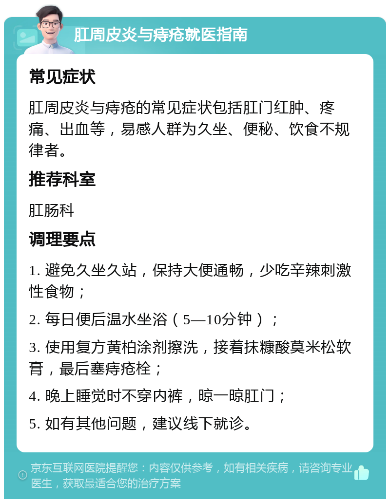 肛周皮炎与痔疮就医指南 常见症状 肛周皮炎与痔疮的常见症状包括肛门红肿、疼痛、出血等，易感人群为久坐、便秘、饮食不规律者。 推荐科室 肛肠科 调理要点 1. 避免久坐久站，保持大便通畅，少吃辛辣刺激性食物； 2. 每日便后温水坐浴（5—10分钟）； 3. 使用复方黄柏涂剂擦洗，接着抹糠酸莫米松软膏，最后塞痔疮栓； 4. 晚上睡觉时不穿内裤，晾一晾肛门； 5. 如有其他问题，建议线下就诊。