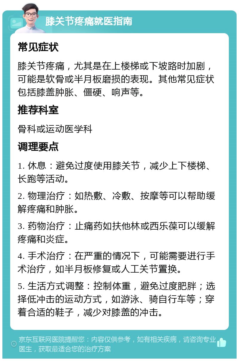 膝关节疼痛就医指南 常见症状 膝关节疼痛，尤其是在上楼梯或下坡路时加剧，可能是软骨或半月板磨损的表现。其他常见症状包括膝盖肿胀、僵硬、响声等。 推荐科室 骨科或运动医学科 调理要点 1. 休息：避免过度使用膝关节，减少上下楼梯、长跑等活动。 2. 物理治疗：如热敷、冷敷、按摩等可以帮助缓解疼痛和肿胀。 3. 药物治疗：止痛药如扶他林或西乐葆可以缓解疼痛和炎症。 4. 手术治疗：在严重的情况下，可能需要进行手术治疗，如半月板修复或人工关节置换。 5. 生活方式调整：控制体重，避免过度肥胖；选择低冲击的运动方式，如游泳、骑自行车等；穿着合适的鞋子，减少对膝盖的冲击。