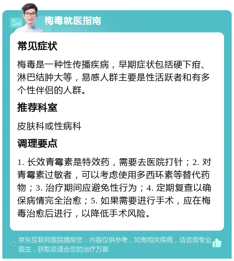 梅毒就医指南 常见症状 梅毒是一种性传播疾病，早期症状包括硬下疳、淋巴结肿大等，易感人群主要是性活跃者和有多个性伴侣的人群。 推荐科室 皮肤科或性病科 调理要点 1. 长效青霉素是特效药，需要去医院打针；2. 对青霉素过敏者，可以考虑使用多西环素等替代药物；3. 治疗期间应避免性行为；4. 定期复查以确保病情完全治愈；5. 如果需要进行手术，应在梅毒治愈后进行，以降低手术风险。