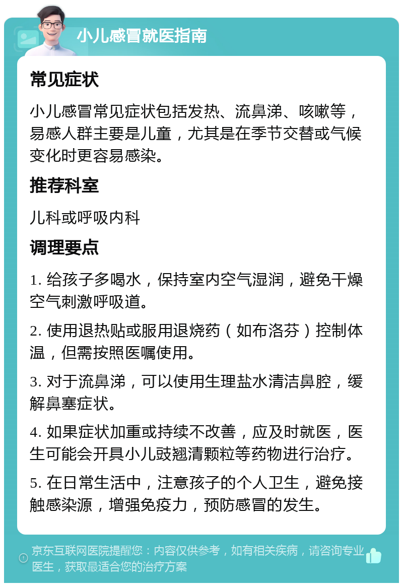 小儿感冒就医指南 常见症状 小儿感冒常见症状包括发热、流鼻涕、咳嗽等，易感人群主要是儿童，尤其是在季节交替或气候变化时更容易感染。 推荐科室 儿科或呼吸内科 调理要点 1. 给孩子多喝水，保持室内空气湿润，避免干燥空气刺激呼吸道。 2. 使用退热贴或服用退烧药（如布洛芬）控制体温，但需按照医嘱使用。 3. 对于流鼻涕，可以使用生理盐水清洁鼻腔，缓解鼻塞症状。 4. 如果症状加重或持续不改善，应及时就医，医生可能会开具小儿豉翘清颗粒等药物进行治疗。 5. 在日常生活中，注意孩子的个人卫生，避免接触感染源，增强免疫力，预防感冒的发生。