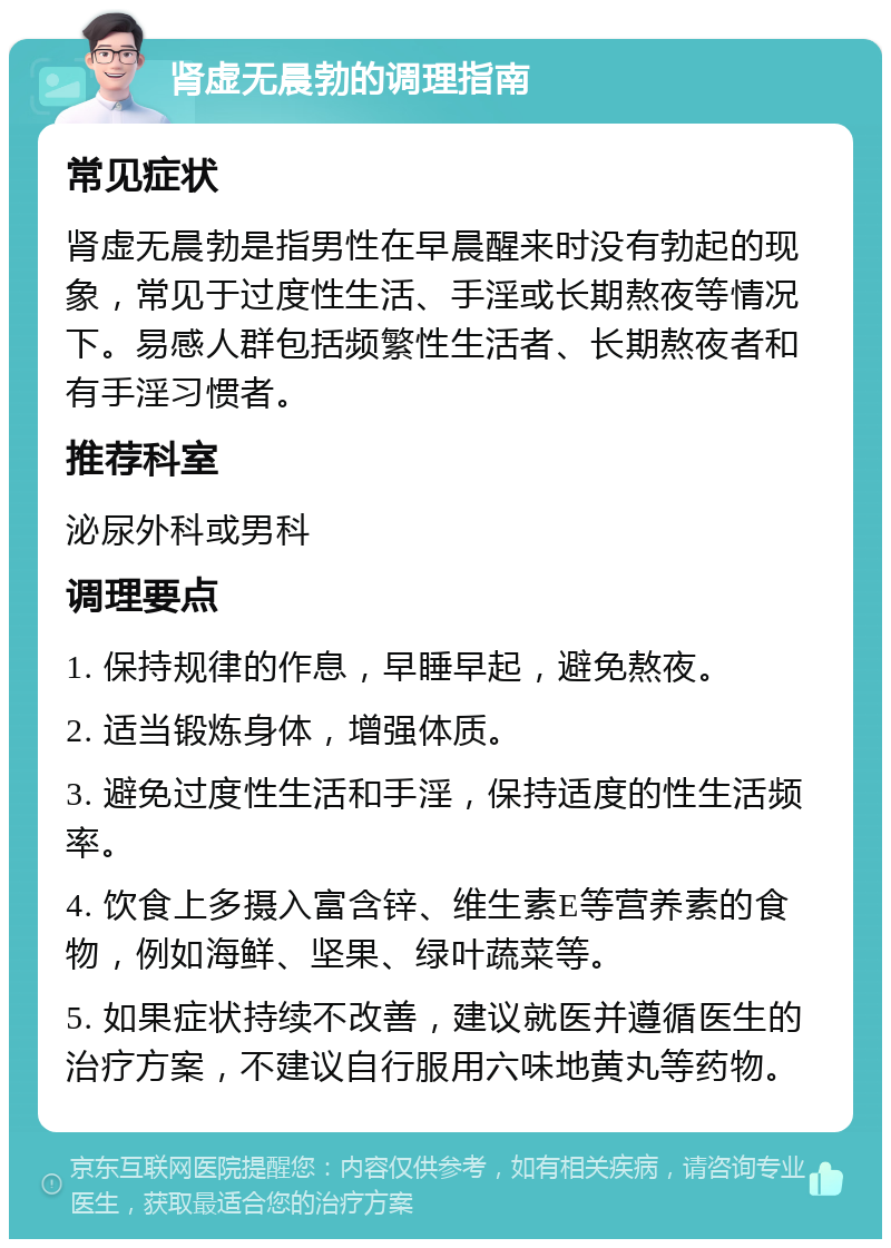 肾虚无晨勃的调理指南 常见症状 肾虚无晨勃是指男性在早晨醒来时没有勃起的现象，常见于过度性生活、手淫或长期熬夜等情况下。易感人群包括频繁性生活者、长期熬夜者和有手淫习惯者。 推荐科室 泌尿外科或男科 调理要点 1. 保持规律的作息，早睡早起，避免熬夜。 2. 适当锻炼身体，增强体质。 3. 避免过度性生活和手淫，保持适度的性生活频率。 4. 饮食上多摄入富含锌、维生素E等营养素的食物，例如海鲜、坚果、绿叶蔬菜等。 5. 如果症状持续不改善，建议就医并遵循医生的治疗方案，不建议自行服用六味地黄丸等药物。