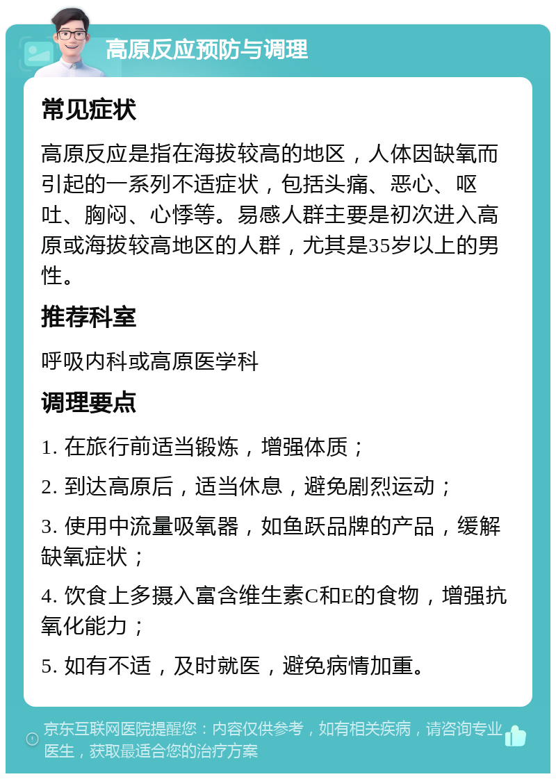 高原反应预防与调理 常见症状 高原反应是指在海拔较高的地区，人体因缺氧而引起的一系列不适症状，包括头痛、恶心、呕吐、胸闷、心悸等。易感人群主要是初次进入高原或海拔较高地区的人群，尤其是35岁以上的男性。 推荐科室 呼吸内科或高原医学科 调理要点 1. 在旅行前适当锻炼，增强体质； 2. 到达高原后，适当休息，避免剧烈运动； 3. 使用中流量吸氧器，如鱼跃品牌的产品，缓解缺氧症状； 4. 饮食上多摄入富含维生素C和E的食物，增强抗氧化能力； 5. 如有不适，及时就医，避免病情加重。