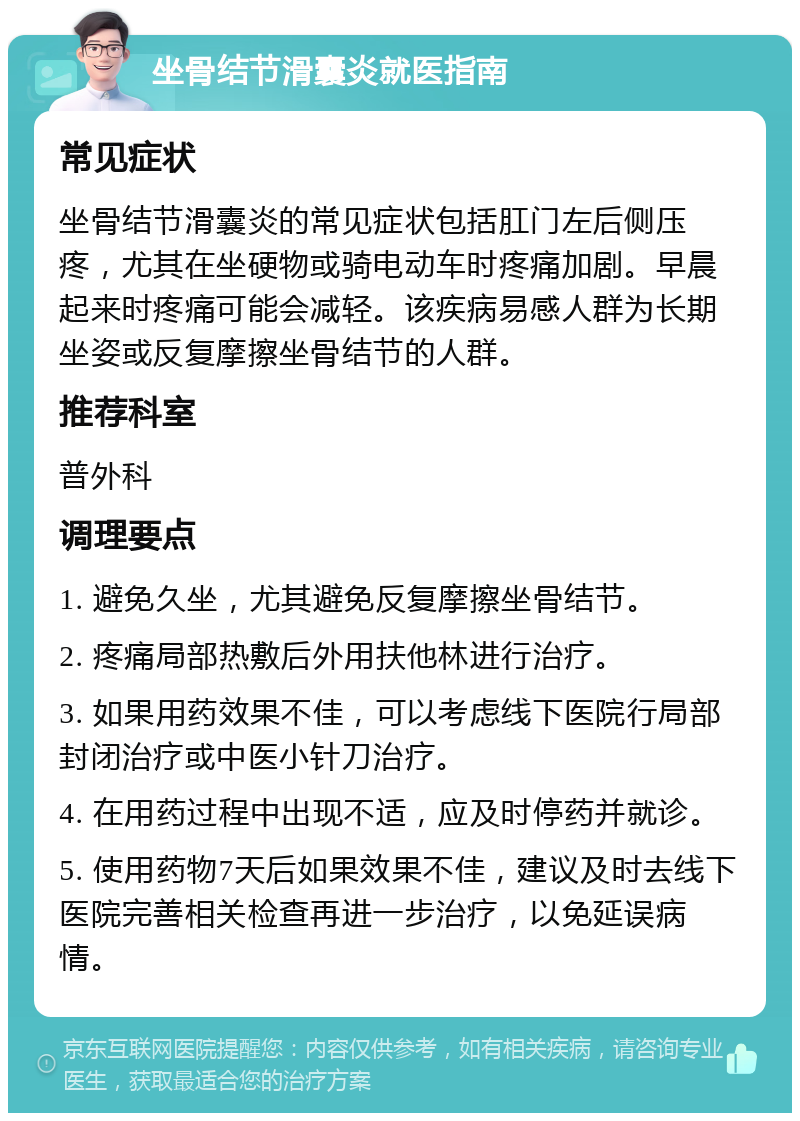 坐骨结节滑囊炎就医指南 常见症状 坐骨结节滑囊炎的常见症状包括肛门左后侧压疼，尤其在坐硬物或骑电动车时疼痛加剧。早晨起来时疼痛可能会减轻。该疾病易感人群为长期坐姿或反复摩擦坐骨结节的人群。 推荐科室 普外科 调理要点 1. 避免久坐，尤其避免反复摩擦坐骨结节。 2. 疼痛局部热敷后外用扶他林进行治疗。 3. 如果用药效果不佳，可以考虑线下医院行局部封闭治疗或中医小针刀治疗。 4. 在用药过程中出现不适，应及时停药并就诊。 5. 使用药物7天后如果效果不佳，建议及时去线下医院完善相关检查再进一步治疗，以免延误病情。