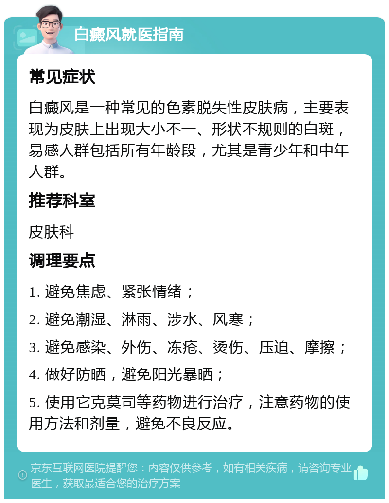 白癜风就医指南 常见症状 白癜风是一种常见的色素脱失性皮肤病，主要表现为皮肤上出现大小不一、形状不规则的白斑，易感人群包括所有年龄段，尤其是青少年和中年人群。 推荐科室 皮肤科 调理要点 1. 避免焦虑、紧张情绪； 2. 避免潮湿、淋雨、涉水、风寒； 3. 避免感染、外伤、冻疮、烫伤、压迫、摩擦； 4. 做好防晒，避免阳光暴晒； 5. 使用它克莫司等药物进行治疗，注意药物的使用方法和剂量，避免不良反应。