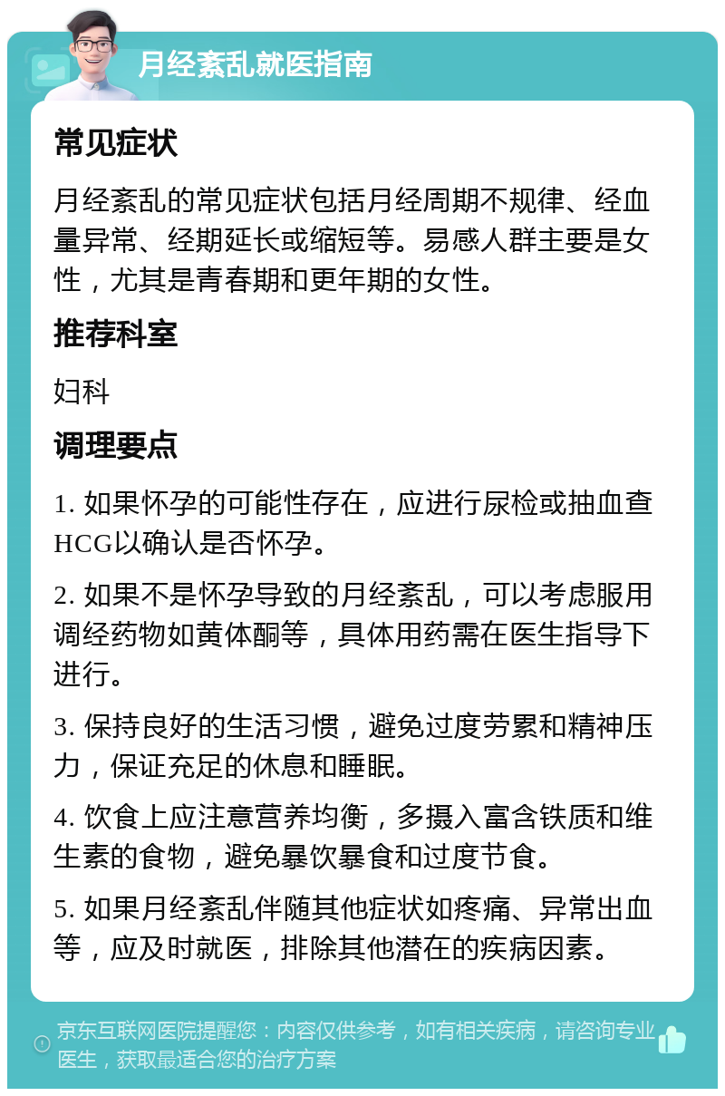 月经紊乱就医指南 常见症状 月经紊乱的常见症状包括月经周期不规律、经血量异常、经期延长或缩短等。易感人群主要是女性，尤其是青春期和更年期的女性。 推荐科室 妇科 调理要点 1. 如果怀孕的可能性存在，应进行尿检或抽血查HCG以确认是否怀孕。 2. 如果不是怀孕导致的月经紊乱，可以考虑服用调经药物如黄体酮等，具体用药需在医生指导下进行。 3. 保持良好的生活习惯，避免过度劳累和精神压力，保证充足的休息和睡眠。 4. 饮食上应注意营养均衡，多摄入富含铁质和维生素的食物，避免暴饮暴食和过度节食。 5. 如果月经紊乱伴随其他症状如疼痛、异常出血等，应及时就医，排除其他潜在的疾病因素。