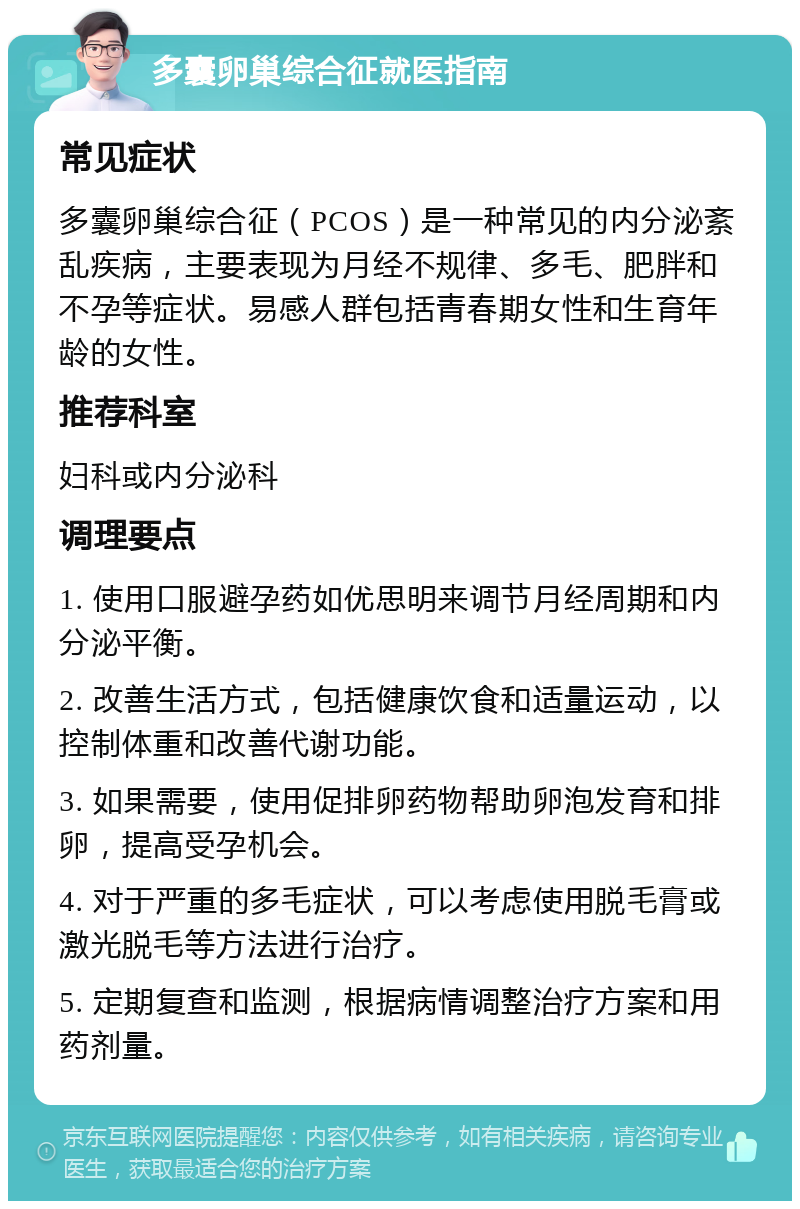 多囊卵巢综合征就医指南 常见症状 多囊卵巢综合征（PCOS）是一种常见的内分泌紊乱疾病，主要表现为月经不规律、多毛、肥胖和不孕等症状。易感人群包括青春期女性和生育年龄的女性。 推荐科室 妇科或内分泌科 调理要点 1. 使用口服避孕药如优思明来调节月经周期和内分泌平衡。 2. 改善生活方式，包括健康饮食和适量运动，以控制体重和改善代谢功能。 3. 如果需要，使用促排卵药物帮助卵泡发育和排卵，提高受孕机会。 4. 对于严重的多毛症状，可以考虑使用脱毛膏或激光脱毛等方法进行治疗。 5. 定期复查和监测，根据病情调整治疗方案和用药剂量。