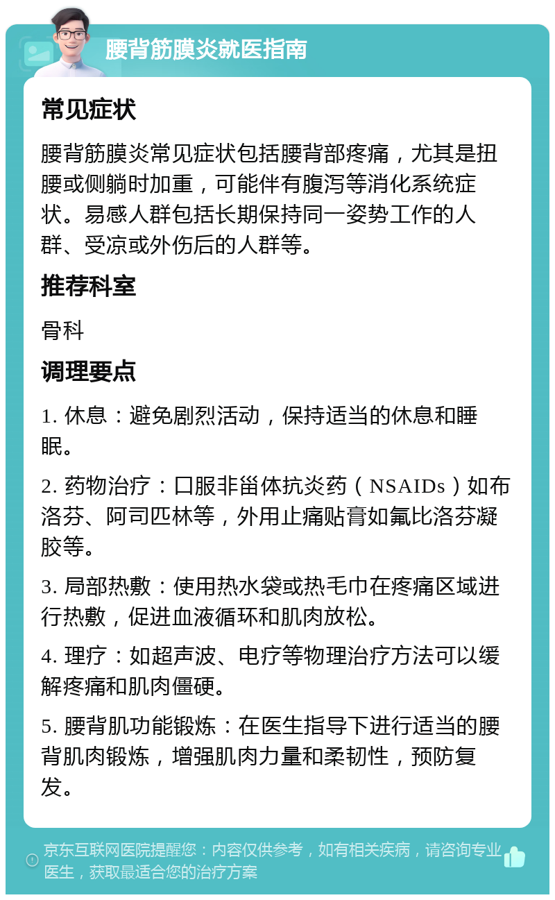 腰背筋膜炎就医指南 常见症状 腰背筋膜炎常见症状包括腰背部疼痛，尤其是扭腰或侧躺时加重，可能伴有腹泻等消化系统症状。易感人群包括长期保持同一姿势工作的人群、受凉或外伤后的人群等。 推荐科室 骨科 调理要点 1. 休息：避免剧烈活动，保持适当的休息和睡眠。 2. 药物治疗：口服非甾体抗炎药（NSAIDs）如布洛芬、阿司匹林等，外用止痛贴膏如氟比洛芬凝胶等。 3. 局部热敷：使用热水袋或热毛巾在疼痛区域进行热敷，促进血液循环和肌肉放松。 4. 理疗：如超声波、电疗等物理治疗方法可以缓解疼痛和肌肉僵硬。 5. 腰背肌功能锻炼：在医生指导下进行适当的腰背肌肉锻炼，增强肌肉力量和柔韧性，预防复发。