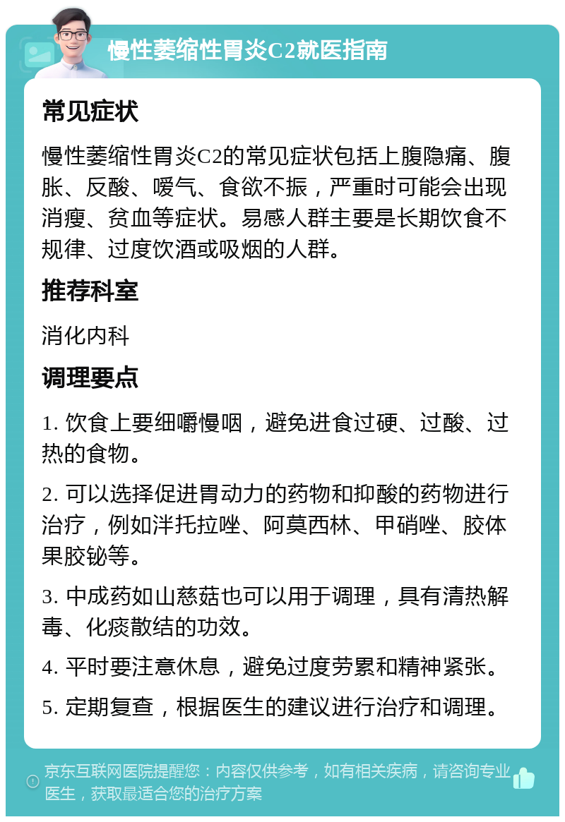 慢性萎缩性胃炎C2就医指南 常见症状 慢性萎缩性胃炎C2的常见症状包括上腹隐痛、腹胀、反酸、嗳气、食欲不振，严重时可能会出现消瘦、贫血等症状。易感人群主要是长期饮食不规律、过度饮酒或吸烟的人群。 推荐科室 消化内科 调理要点 1. 饮食上要细嚼慢咽，避免进食过硬、过酸、过热的食物。 2. 可以选择促进胃动力的药物和抑酸的药物进行治疗，例如泮托拉唑、阿莫西林、甲硝唑、胶体果胶铋等。 3. 中成药如山慈菇也可以用于调理，具有清热解毒、化痰散结的功效。 4. 平时要注意休息，避免过度劳累和精神紧张。 5. 定期复查，根据医生的建议进行治疗和调理。