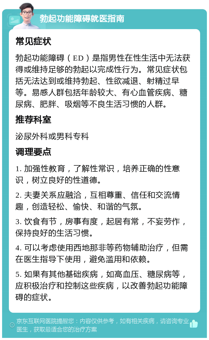 勃起功能障碍就医指南 常见症状 勃起功能障碍（ED）是指男性在性生活中无法获得或维持足够的勃起以完成性行为。常见症状包括无法达到或维持勃起、性欲减退、射精过早等。易感人群包括年龄较大、有心血管疾病、糖尿病、肥胖、吸烟等不良生活习惯的人群。 推荐科室 泌尿外科或男科专科 调理要点 1. 加强性教育，了解性常识，培养正确的性意识，树立良好的性道德。 2. 夫妻关系应融洽，互相尊重、信任和交流情趣，创造轻松、愉快、和谐的气氛。 3. 饮食有节，房事有度，起居有常，不妄劳作，保持良好的生活习惯。 4. 可以考虑使用西地那非等药物辅助治疗，但需在医生指导下使用，避免滥用和依赖。 5. 如果有其他基础疾病，如高血压、糖尿病等，应积极治疗和控制这些疾病，以改善勃起功能障碍的症状。