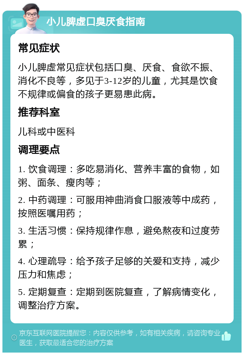 小儿脾虚口臭厌食指南 常见症状 小儿脾虚常见症状包括口臭、厌食、食欲不振、消化不良等，多见于3-12岁的儿童，尤其是饮食不规律或偏食的孩子更易患此病。 推荐科室 儿科或中医科 调理要点 1. 饮食调理：多吃易消化、营养丰富的食物，如粥、面条、瘦肉等； 2. 中药调理：可服用神曲消食口服液等中成药，按照医嘱用药； 3. 生活习惯：保持规律作息，避免熬夜和过度劳累； 4. 心理疏导：给予孩子足够的关爱和支持，减少压力和焦虑； 5. 定期复查：定期到医院复查，了解病情变化，调整治疗方案。