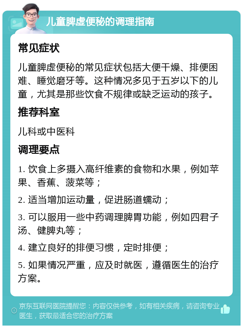 儿童脾虚便秘的调理指南 常见症状 儿童脾虚便秘的常见症状包括大便干燥、排便困难、睡觉磨牙等。这种情况多见于五岁以下的儿童，尤其是那些饮食不规律或缺乏运动的孩子。 推荐科室 儿科或中医科 调理要点 1. 饮食上多摄入高纤维素的食物和水果，例如苹果、香蕉、菠菜等； 2. 适当增加运动量，促进肠道蠕动； 3. 可以服用一些中药调理脾胃功能，例如四君子汤、健脾丸等； 4. 建立良好的排便习惯，定时排便； 5. 如果情况严重，应及时就医，遵循医生的治疗方案。