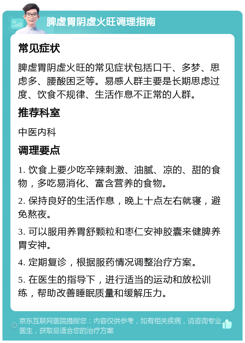 脾虚胃阴虚火旺调理指南 常见症状 脾虚胃阴虚火旺的常见症状包括口干、多梦、思虑多、腰酸困乏等。易感人群主要是长期思虑过度、饮食不规律、生活作息不正常的人群。 推荐科室 中医内科 调理要点 1. 饮食上要少吃辛辣刺激、油腻、凉的、甜的食物，多吃易消化、富含营养的食物。 2. 保持良好的生活作息，晚上十点左右就寝，避免熬夜。 3. 可以服用养胃舒颗粒和枣仁安神胶囊来健脾养胃安神。 4. 定期复诊，根据服药情况调整治疗方案。 5. 在医生的指导下，进行适当的运动和放松训练，帮助改善睡眠质量和缓解压力。