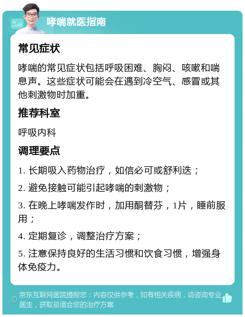 哮喘就医指南 常见症状 哮喘的常见症状包括呼吸困难、胸闷、咳嗽和喘息声。这些症状可能会在遇到冷空气、感冒或其他刺激物时加重。 推荐科室 呼吸内科 调理要点 1. 长期吸入药物治疗，如信必可或舒利迭； 2. 避免接触可能引起哮喘的刺激物； 3. 在晚上哮喘发作时，加用酮替芬，1片，睡前服用； 4. 定期复诊，调整治疗方案； 5. 注意保持良好的生活习惯和饮食习惯，增强身体免疫力。