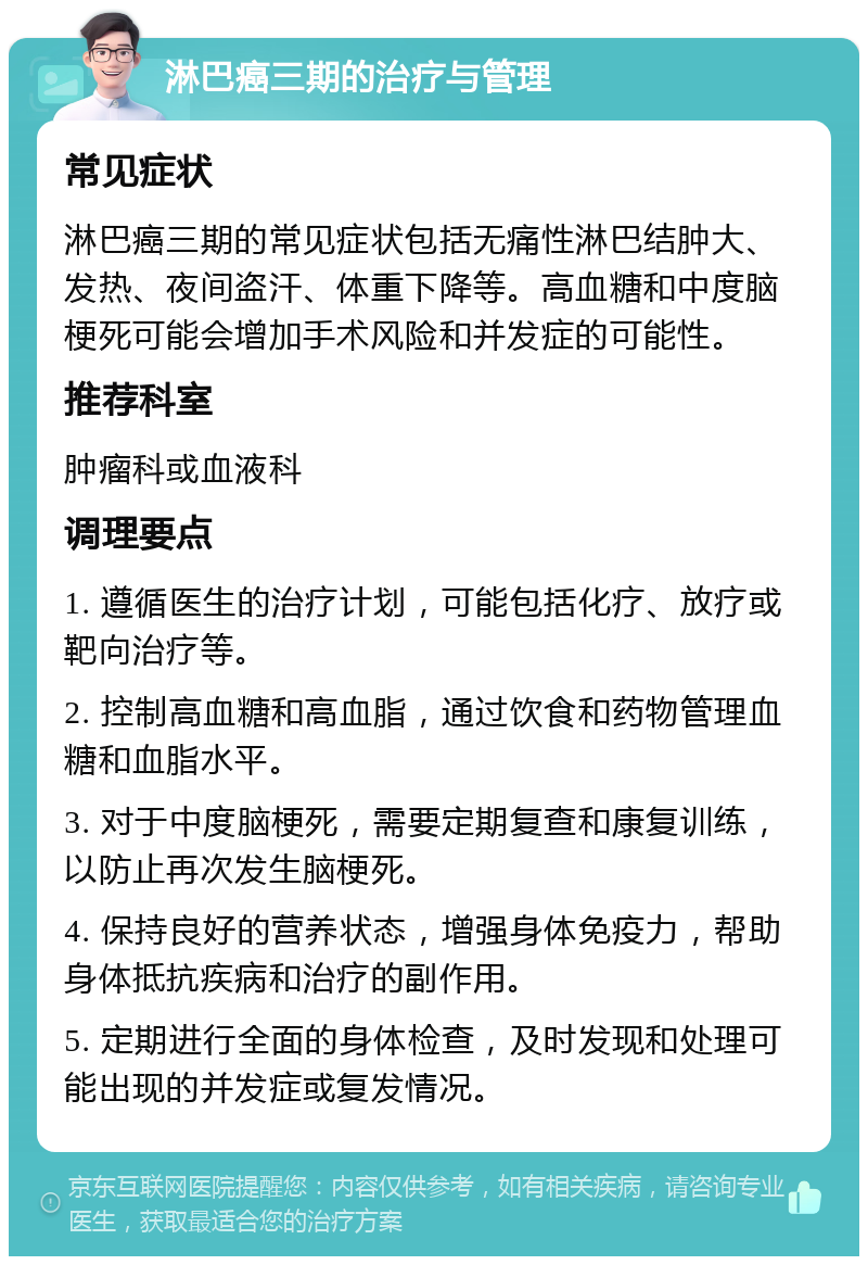 淋巴癌三期的治疗与管理 常见症状 淋巴癌三期的常见症状包括无痛性淋巴结肿大、发热、夜间盗汗、体重下降等。高血糖和中度脑梗死可能会增加手术风险和并发症的可能性。 推荐科室 肿瘤科或血液科 调理要点 1. 遵循医生的治疗计划，可能包括化疗、放疗或靶向治疗等。 2. 控制高血糖和高血脂，通过饮食和药物管理血糖和血脂水平。 3. 对于中度脑梗死，需要定期复查和康复训练，以防止再次发生脑梗死。 4. 保持良好的营养状态，增强身体免疫力，帮助身体抵抗疾病和治疗的副作用。 5. 定期进行全面的身体检查，及时发现和处理可能出现的并发症或复发情况。