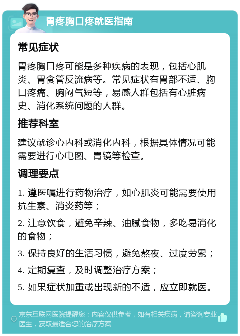 胃疼胸口疼就医指南 常见症状 胃疼胸口疼可能是多种疾病的表现，包括心肌炎、胃食管反流病等。常见症状有胃部不适、胸口疼痛、胸闷气短等，易感人群包括有心脏病史、消化系统问题的人群。 推荐科室 建议就诊心内科或消化内科，根据具体情况可能需要进行心电图、胃镜等检查。 调理要点 1. 遵医嘱进行药物治疗，如心肌炎可能需要使用抗生素、消炎药等； 2. 注意饮食，避免辛辣、油腻食物，多吃易消化的食物； 3. 保持良好的生活习惯，避免熬夜、过度劳累； 4. 定期复查，及时调整治疗方案； 5. 如果症状加重或出现新的不适，应立即就医。