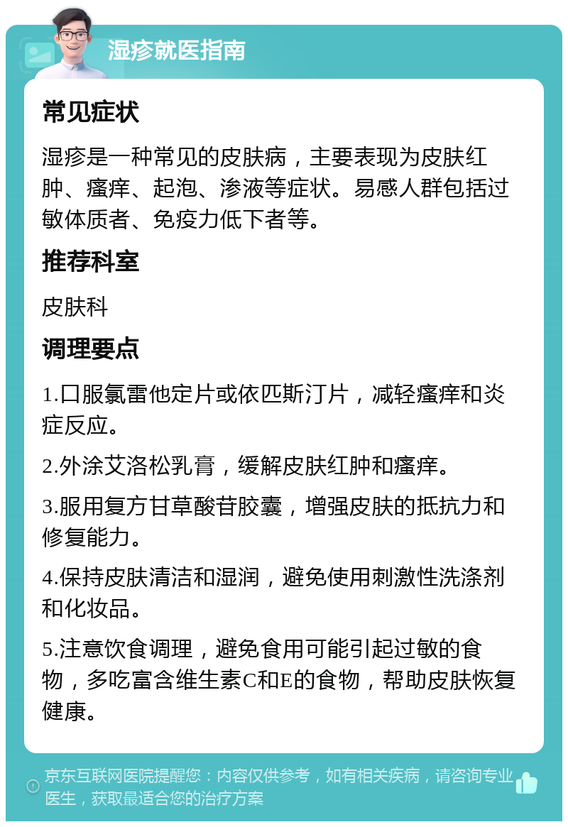 湿疹就医指南 常见症状 湿疹是一种常见的皮肤病，主要表现为皮肤红肿、瘙痒、起泡、渗液等症状。易感人群包括过敏体质者、免疫力低下者等。 推荐科室 皮肤科 调理要点 1.口服氯雷他定片或依匹斯汀片，减轻瘙痒和炎症反应。 2.外涂艾洛松乳膏，缓解皮肤红肿和瘙痒。 3.服用复方甘草酸苷胶囊，增强皮肤的抵抗力和修复能力。 4.保持皮肤清洁和湿润，避免使用刺激性洗涤剂和化妆品。 5.注意饮食调理，避免食用可能引起过敏的食物，多吃富含维生素C和E的食物，帮助皮肤恢复健康。