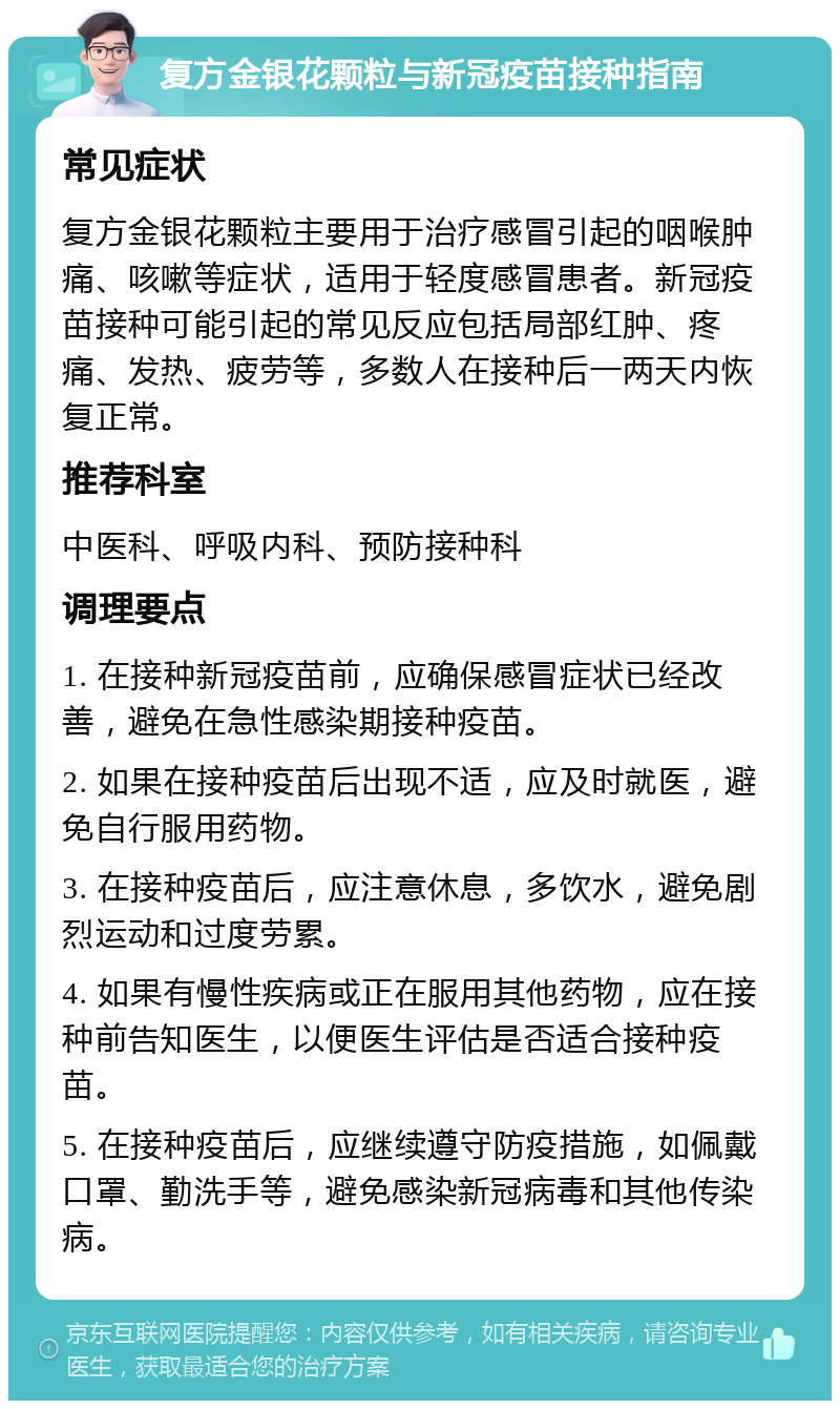 复方金银花颗粒与新冠疫苗接种指南 常见症状 复方金银花颗粒主要用于治疗感冒引起的咽喉肿痛、咳嗽等症状，适用于轻度感冒患者。新冠疫苗接种可能引起的常见反应包括局部红肿、疼痛、发热、疲劳等，多数人在接种后一两天内恢复正常。 推荐科室 中医科、呼吸内科、预防接种科 调理要点 1. 在接种新冠疫苗前，应确保感冒症状已经改善，避免在急性感染期接种疫苗。 2. 如果在接种疫苗后出现不适，应及时就医，避免自行服用药物。 3. 在接种疫苗后，应注意休息，多饮水，避免剧烈运动和过度劳累。 4. 如果有慢性疾病或正在服用其他药物，应在接种前告知医生，以便医生评估是否适合接种疫苗。 5. 在接种疫苗后，应继续遵守防疫措施，如佩戴口罩、勤洗手等，避免感染新冠病毒和其他传染病。