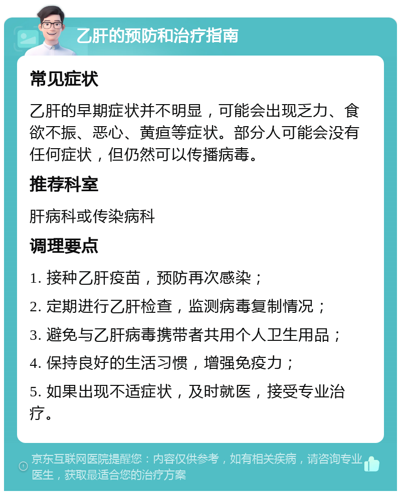 乙肝的预防和治疗指南 常见症状 乙肝的早期症状并不明显，可能会出现乏力、食欲不振、恶心、黄疸等症状。部分人可能会没有任何症状，但仍然可以传播病毒。 推荐科室 肝病科或传染病科 调理要点 1. 接种乙肝疫苗，预防再次感染； 2. 定期进行乙肝检查，监测病毒复制情况； 3. 避免与乙肝病毒携带者共用个人卫生用品； 4. 保持良好的生活习惯，增强免疫力； 5. 如果出现不适症状，及时就医，接受专业治疗。