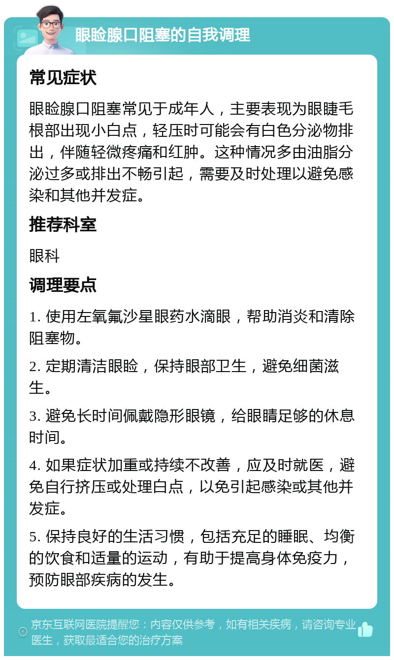 眼睑腺口阻塞的自我调理 常见症状 眼睑腺口阻塞常见于成年人，主要表现为眼睫毛根部出现小白点，轻压时可能会有白色分泌物排出，伴随轻微疼痛和红肿。这种情况多由油脂分泌过多或排出不畅引起，需要及时处理以避免感染和其他并发症。 推荐科室 眼科 调理要点 1. 使用左氧氟沙星眼药水滴眼，帮助消炎和清除阻塞物。 2. 定期清洁眼睑，保持眼部卫生，避免细菌滋生。 3. 避免长时间佩戴隐形眼镜，给眼睛足够的休息时间。 4. 如果症状加重或持续不改善，应及时就医，避免自行挤压或处理白点，以免引起感染或其他并发症。 5. 保持良好的生活习惯，包括充足的睡眠、均衡的饮食和适量的运动，有助于提高身体免疫力，预防眼部疾病的发生。