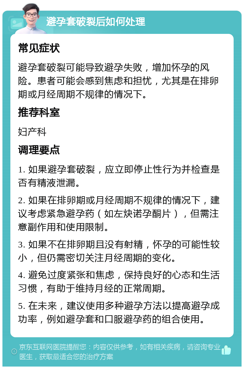 避孕套破裂后如何处理 常见症状 避孕套破裂可能导致避孕失败，增加怀孕的风险。患者可能会感到焦虑和担忧，尤其是在排卵期或月经周期不规律的情况下。 推荐科室 妇产科 调理要点 1. 如果避孕套破裂，应立即停止性行为并检查是否有精液泄漏。 2. 如果在排卵期或月经周期不规律的情况下，建议考虑紧急避孕药（如左炔诺孕酮片），但需注意副作用和使用限制。 3. 如果不在排卵期且没有射精，怀孕的可能性较小，但仍需密切关注月经周期的变化。 4. 避免过度紧张和焦虑，保持良好的心态和生活习惯，有助于维持月经的正常周期。 5. 在未来，建议使用多种避孕方法以提高避孕成功率，例如避孕套和口服避孕药的组合使用。