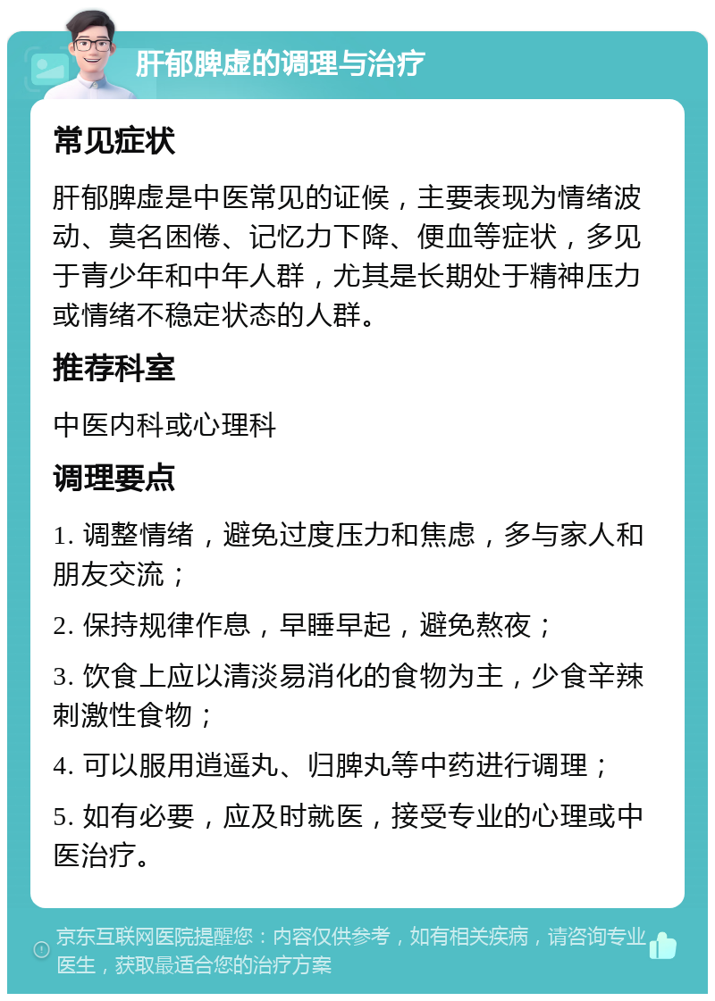 肝郁脾虚的调理与治疗 常见症状 肝郁脾虚是中医常见的证候，主要表现为情绪波动、莫名困倦、记忆力下降、便血等症状，多见于青少年和中年人群，尤其是长期处于精神压力或情绪不稳定状态的人群。 推荐科室 中医内科或心理科 调理要点 1. 调整情绪，避免过度压力和焦虑，多与家人和朋友交流； 2. 保持规律作息，早睡早起，避免熬夜； 3. 饮食上应以清淡易消化的食物为主，少食辛辣刺激性食物； 4. 可以服用逍遥丸、归脾丸等中药进行调理； 5. 如有必要，应及时就医，接受专业的心理或中医治疗。