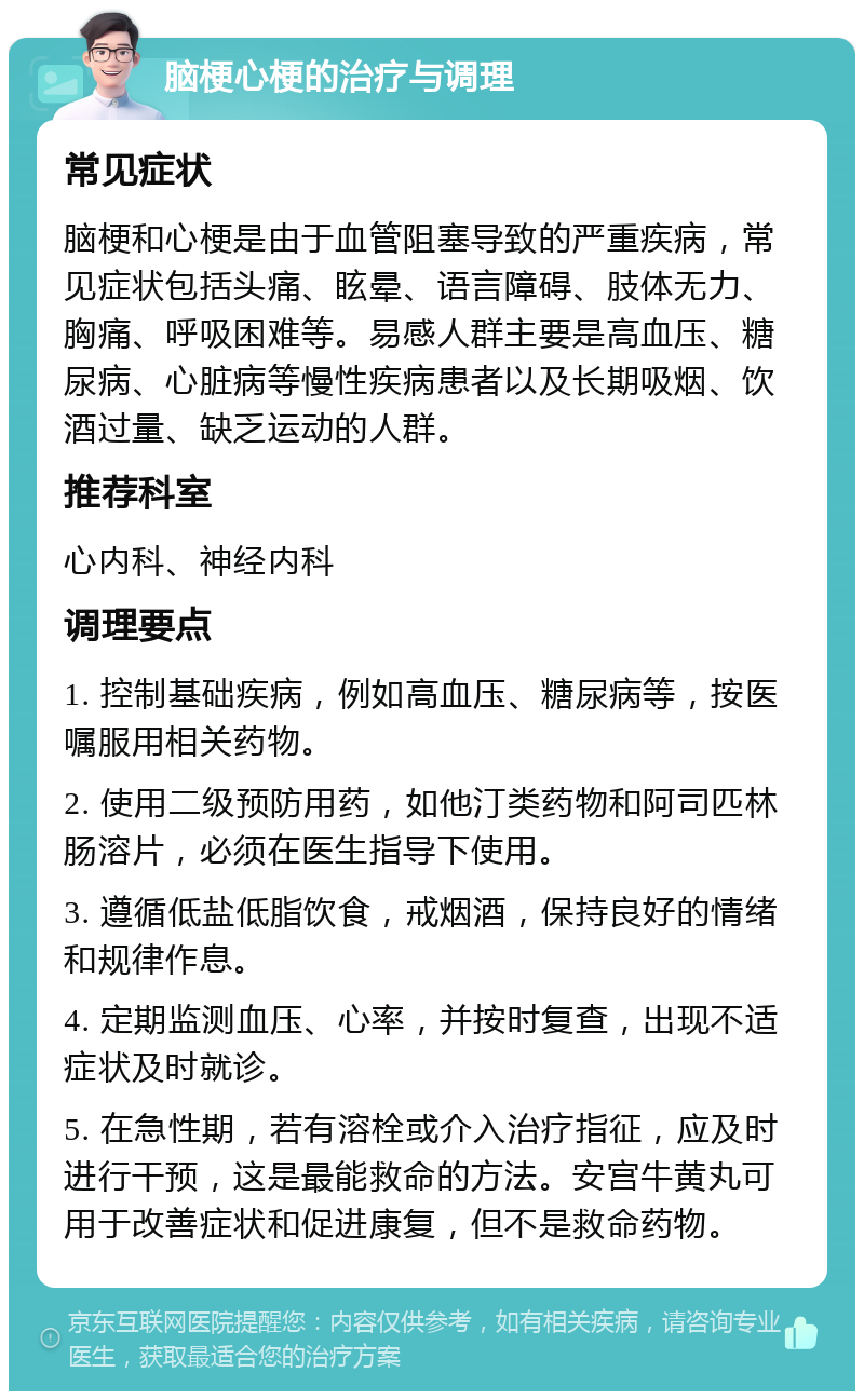 脑梗心梗的治疗与调理 常见症状 脑梗和心梗是由于血管阻塞导致的严重疾病，常见症状包括头痛、眩晕、语言障碍、肢体无力、胸痛、呼吸困难等。易感人群主要是高血压、糖尿病、心脏病等慢性疾病患者以及长期吸烟、饮酒过量、缺乏运动的人群。 推荐科室 心内科、神经内科 调理要点 1. 控制基础疾病，例如高血压、糖尿病等，按医嘱服用相关药物。 2. 使用二级预防用药，如他汀类药物和阿司匹林肠溶片，必须在医生指导下使用。 3. 遵循低盐低脂饮食，戒烟酒，保持良好的情绪和规律作息。 4. 定期监测血压、心率，并按时复查，出现不适症状及时就诊。 5. 在急性期，若有溶栓或介入治疗指征，应及时进行干预，这是最能救命的方法。安宫牛黄丸可用于改善症状和促进康复，但不是救命药物。