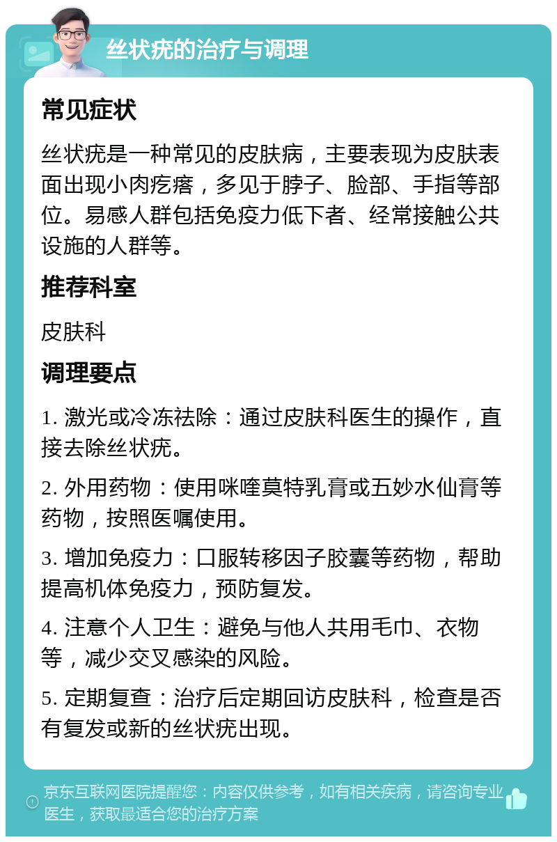 丝状疣的治疗与调理 常见症状 丝状疣是一种常见的皮肤病，主要表现为皮肤表面出现小肉疙瘩，多见于脖子、脸部、手指等部位。易感人群包括免疫力低下者、经常接触公共设施的人群等。 推荐科室 皮肤科 调理要点 1. 激光或冷冻祛除：通过皮肤科医生的操作，直接去除丝状疣。 2. 外用药物：使用咪喹莫特乳膏或五妙水仙膏等药物，按照医嘱使用。 3. 增加免疫力：口服转移因子胶囊等药物，帮助提高机体免疫力，预防复发。 4. 注意个人卫生：避免与他人共用毛巾、衣物等，减少交叉感染的风险。 5. 定期复查：治疗后定期回访皮肤科，检查是否有复发或新的丝状疣出现。