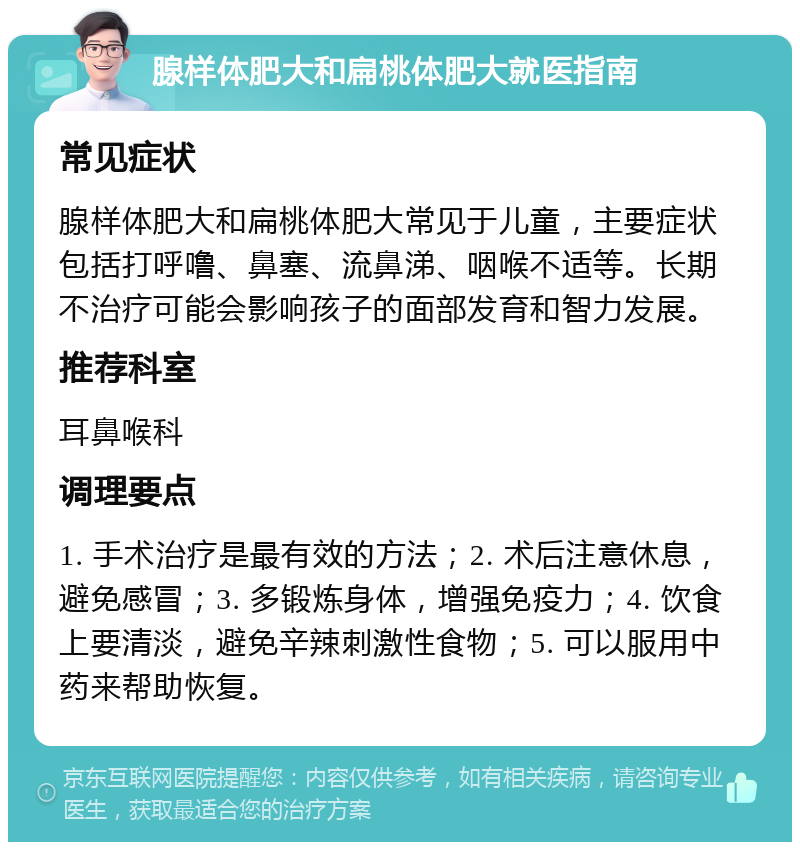 腺样体肥大和扁桃体肥大就医指南 常见症状 腺样体肥大和扁桃体肥大常见于儿童，主要症状包括打呼噜、鼻塞、流鼻涕、咽喉不适等。长期不治疗可能会影响孩子的面部发育和智力发展。 推荐科室 耳鼻喉科 调理要点 1. 手术治疗是最有效的方法；2. 术后注意休息，避免感冒；3. 多锻炼身体，增强免疫力；4. 饮食上要清淡，避免辛辣刺激性食物；5. 可以服用中药来帮助恢复。