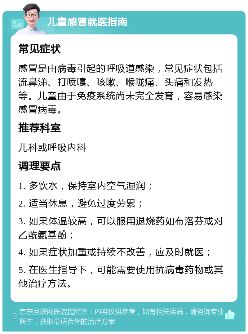 儿童感冒就医指南 常见症状 感冒是由病毒引起的呼吸道感染，常见症状包括流鼻涕、打喷嚏、咳嗽、喉咙痛、头痛和发热等。儿童由于免疫系统尚未完全发育，容易感染感冒病毒。 推荐科室 儿科或呼吸内科 调理要点 1. 多饮水，保持室内空气湿润； 2. 适当休息，避免过度劳累； 3. 如果体温较高，可以服用退烧药如布洛芬或对乙酰氨基酚； 4. 如果症状加重或持续不改善，应及时就医； 5. 在医生指导下，可能需要使用抗病毒药物或其他治疗方法。