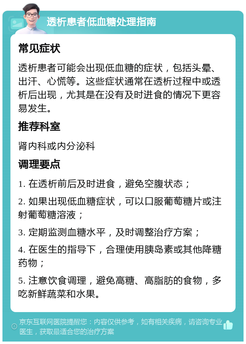 透析患者低血糖处理指南 常见症状 透析患者可能会出现低血糖的症状，包括头晕、出汗、心慌等。这些症状通常在透析过程中或透析后出现，尤其是在没有及时进食的情况下更容易发生。 推荐科室 肾内科或内分泌科 调理要点 1. 在透析前后及时进食，避免空腹状态； 2. 如果出现低血糖症状，可以口服葡萄糖片或注射葡萄糖溶液； 3. 定期监测血糖水平，及时调整治疗方案； 4. 在医生的指导下，合理使用胰岛素或其他降糖药物； 5. 注意饮食调理，避免高糖、高脂肪的食物，多吃新鲜蔬菜和水果。