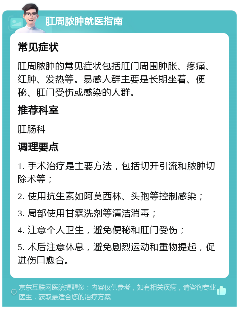 肛周脓肿就医指南 常见症状 肛周脓肿的常见症状包括肛门周围肿胀、疼痛、红肿、发热等。易感人群主要是长期坐着、便秘、肛门受伤或感染的人群。 推荐科室 肛肠科 调理要点 1. 手术治疗是主要方法，包括切开引流和脓肿切除术等； 2. 使用抗生素如阿莫西林、头孢等控制感染； 3. 局部使用甘霖洗剂等清洁消毒； 4. 注意个人卫生，避免便秘和肛门受伤； 5. 术后注意休息，避免剧烈运动和重物提起，促进伤口愈合。