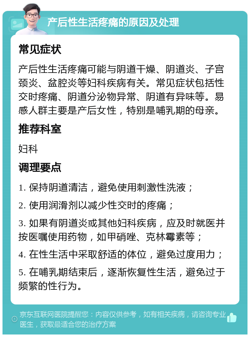 产后性生活疼痛的原因及处理 常见症状 产后性生活疼痛可能与阴道干燥、阴道炎、子宫颈炎、盆腔炎等妇科疾病有关。常见症状包括性交时疼痛、阴道分泌物异常、阴道有异味等。易感人群主要是产后女性，特别是哺乳期的母亲。 推荐科室 妇科 调理要点 1. 保持阴道清洁，避免使用刺激性洗液； 2. 使用润滑剂以减少性交时的疼痛； 3. 如果有阴道炎或其他妇科疾病，应及时就医并按医嘱使用药物，如甲硝唑、克林霉素等； 4. 在性生活中采取舒适的体位，避免过度用力； 5. 在哺乳期结束后，逐渐恢复性生活，避免过于频繁的性行为。