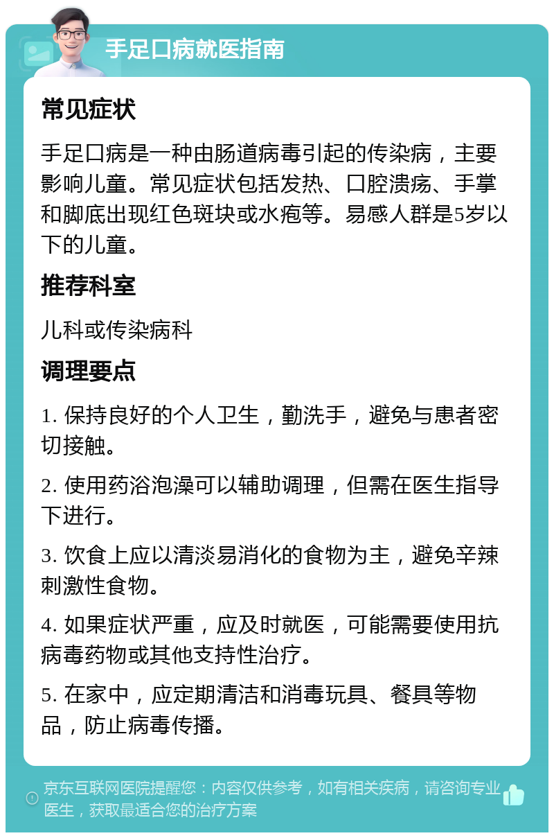 手足口病就医指南 常见症状 手足口病是一种由肠道病毒引起的传染病，主要影响儿童。常见症状包括发热、口腔溃疡、手掌和脚底出现红色斑块或水疱等。易感人群是5岁以下的儿童。 推荐科室 儿科或传染病科 调理要点 1. 保持良好的个人卫生，勤洗手，避免与患者密切接触。 2. 使用药浴泡澡可以辅助调理，但需在医生指导下进行。 3. 饮食上应以清淡易消化的食物为主，避免辛辣刺激性食物。 4. 如果症状严重，应及时就医，可能需要使用抗病毒药物或其他支持性治疗。 5. 在家中，应定期清洁和消毒玩具、餐具等物品，防止病毒传播。