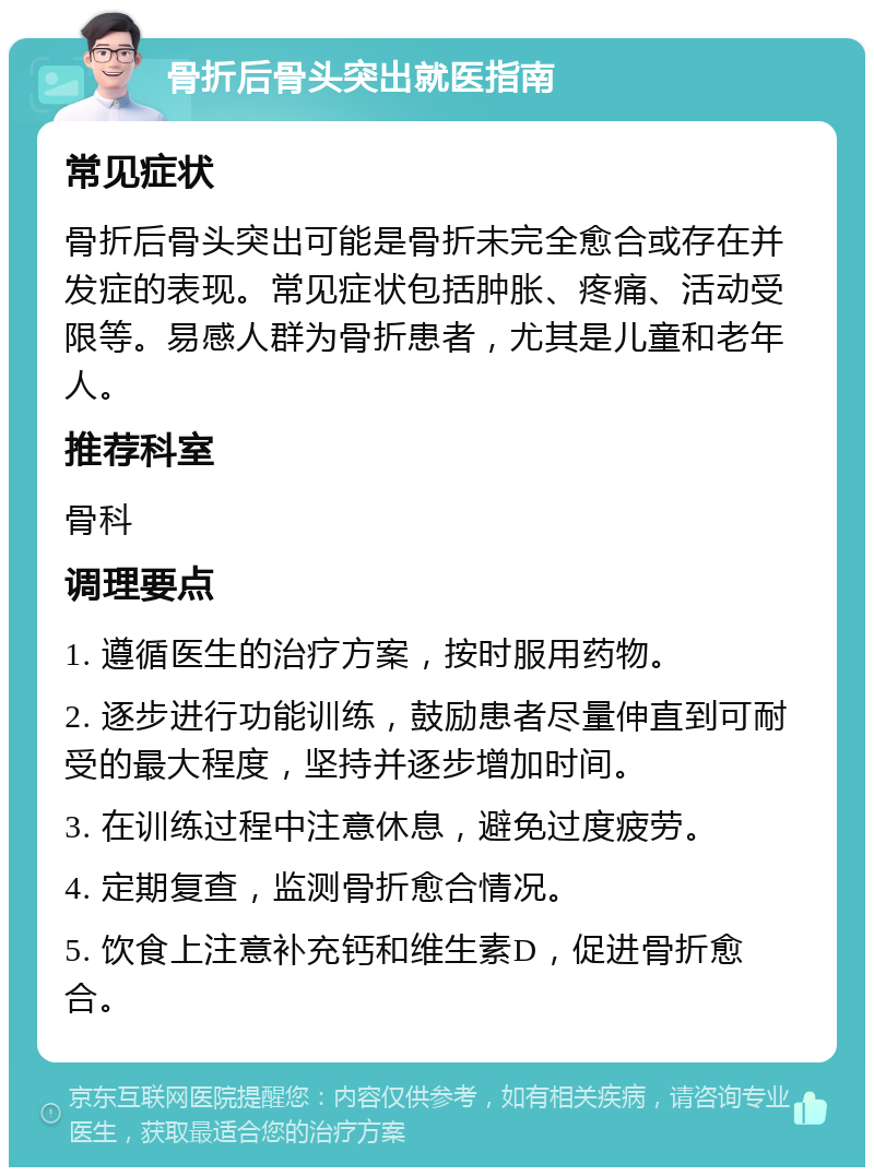 骨折后骨头突出就医指南 常见症状 骨折后骨头突出可能是骨折未完全愈合或存在并发症的表现。常见症状包括肿胀、疼痛、活动受限等。易感人群为骨折患者，尤其是儿童和老年人。 推荐科室 骨科 调理要点 1. 遵循医生的治疗方案，按时服用药物。 2. 逐步进行功能训练，鼓励患者尽量伸直到可耐受的最大程度，坚持并逐步增加时间。 3. 在训练过程中注意休息，避免过度疲劳。 4. 定期复查，监测骨折愈合情况。 5. 饮食上注意补充钙和维生素D，促进骨折愈合。