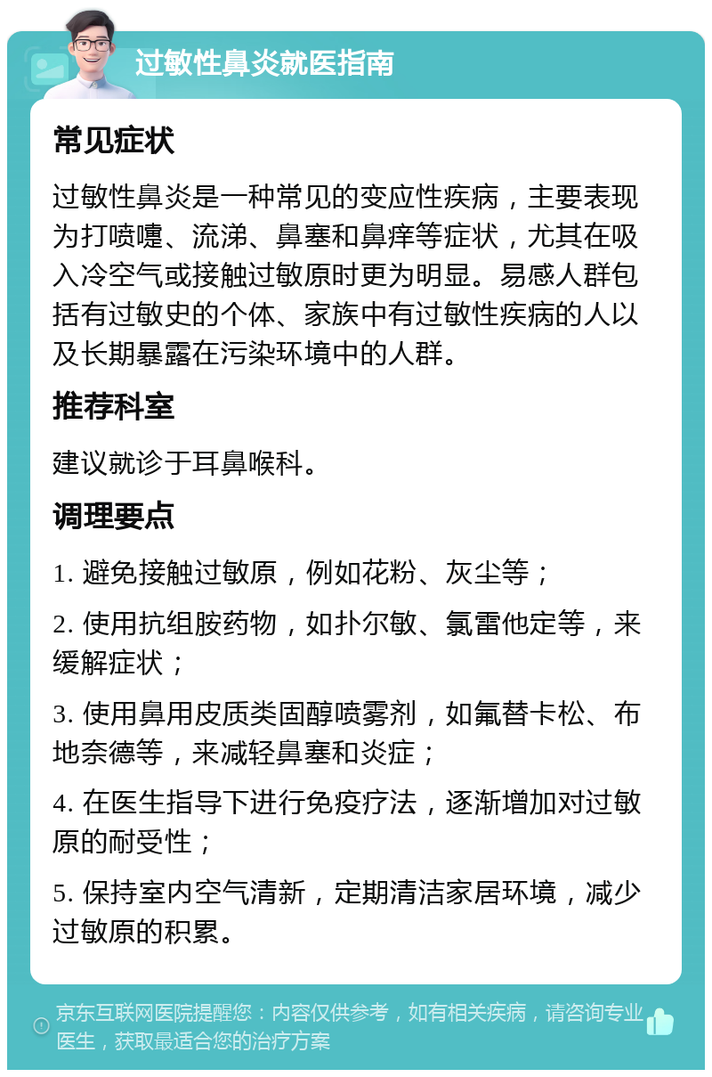 过敏性鼻炎就医指南 常见症状 过敏性鼻炎是一种常见的变应性疾病，主要表现为打喷嚏、流涕、鼻塞和鼻痒等症状，尤其在吸入冷空气或接触过敏原时更为明显。易感人群包括有过敏史的个体、家族中有过敏性疾病的人以及长期暴露在污染环境中的人群。 推荐科室 建议就诊于耳鼻喉科。 调理要点 1. 避免接触过敏原，例如花粉、灰尘等； 2. 使用抗组胺药物，如扑尔敏、氯雷他定等，来缓解症状； 3. 使用鼻用皮质类固醇喷雾剂，如氟替卡松、布地奈德等，来减轻鼻塞和炎症； 4. 在医生指导下进行免疫疗法，逐渐增加对过敏原的耐受性； 5. 保持室内空气清新，定期清洁家居环境，减少过敏原的积累。