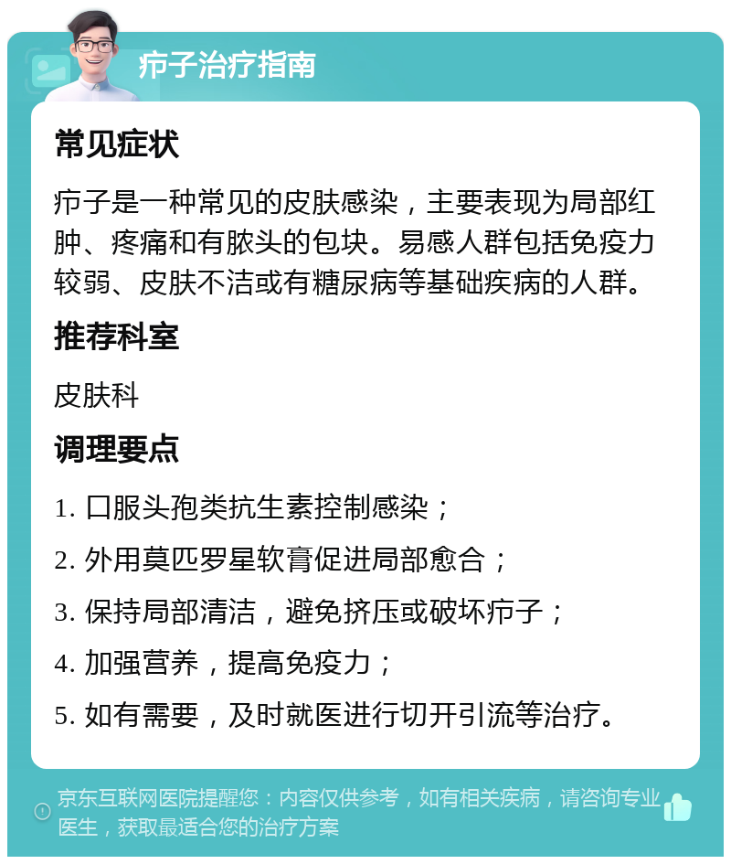 疖子治疗指南 常见症状 疖子是一种常见的皮肤感染，主要表现为局部红肿、疼痛和有脓头的包块。易感人群包括免疫力较弱、皮肤不洁或有糖尿病等基础疾病的人群。 推荐科室 皮肤科 调理要点 1. 口服头孢类抗生素控制感染； 2. 外用莫匹罗星软膏促进局部愈合； 3. 保持局部清洁，避免挤压或破坏疖子； 4. 加强营养，提高免疫力； 5. 如有需要，及时就医进行切开引流等治疗。