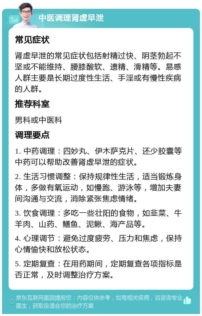 中医调理肾虚早泄 常见症状 肾虚早泄的常见症状包括射精过快、阴茎勃起不坚或不能维持、腰膝酸软、遗精、滑精等。易感人群主要是长期过度性生活、手淫或有慢性疾病的人群。 推荐科室 男科或中医科 调理要点 1. 中药调理：四妙丸、伊木萨克片、还少胶囊等中药可以帮助改善肾虚早泄的症状。 2. 生活习惯调整：保持规律性生活，适当锻炼身体，多做有氧运动，如慢跑、游泳等，增加夫妻间沟通与交流，消除紧张焦虑情绪。 3. 饮食调理：多吃一些壮阳的食物，如韭菜、牛羊肉、山药、鳝鱼、泥鳅、海产品等。 4. 心理调节：避免过度疲劳、压力和焦虑，保持心情愉快和放松状态。 5. 定期复查：在用药期间，定期复查各项指标是否正常，及时调整治疗方案。