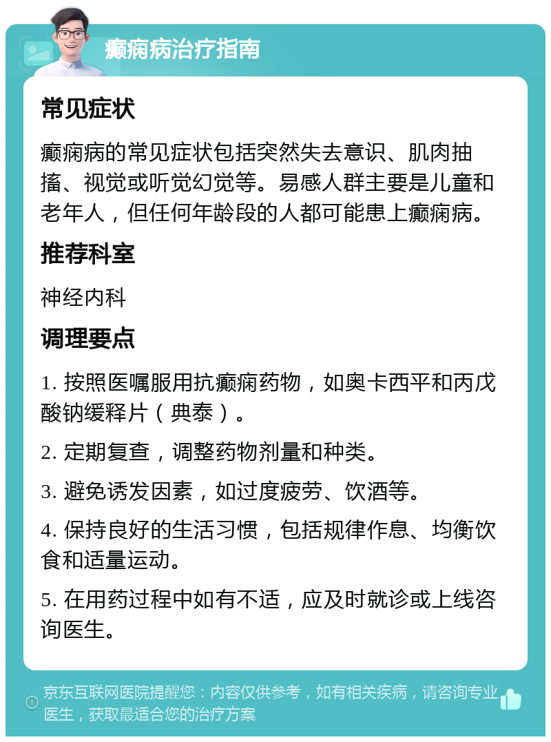 癫痫病治疗指南 常见症状 癫痫病的常见症状包括突然失去意识、肌肉抽搐、视觉或听觉幻觉等。易感人群主要是儿童和老年人，但任何年龄段的人都可能患上癫痫病。 推荐科室 神经内科 调理要点 1. 按照医嘱服用抗癫痫药物，如奥卡西平和丙戊酸钠缓释片（典泰）。 2. 定期复查，调整药物剂量和种类。 3. 避免诱发因素，如过度疲劳、饮酒等。 4. 保持良好的生活习惯，包括规律作息、均衡饮食和适量运动。 5. 在用药过程中如有不适，应及时就诊或上线咨询医生。