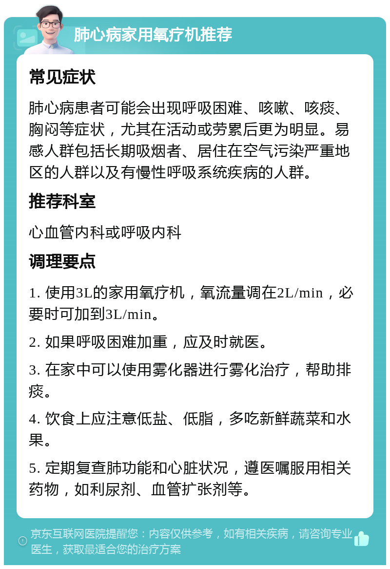 肺心病家用氧疗机推荐 常见症状 肺心病患者可能会出现呼吸困难、咳嗽、咳痰、胸闷等症状，尤其在活动或劳累后更为明显。易感人群包括长期吸烟者、居住在空气污染严重地区的人群以及有慢性呼吸系统疾病的人群。 推荐科室 心血管内科或呼吸内科 调理要点 1. 使用3L的家用氧疗机，氧流量调在2L/min，必要时可加到3L/min。 2. 如果呼吸困难加重，应及时就医。 3. 在家中可以使用雾化器进行雾化治疗，帮助排痰。 4. 饮食上应注意低盐、低脂，多吃新鲜蔬菜和水果。 5. 定期复查肺功能和心脏状况，遵医嘱服用相关药物，如利尿剂、血管扩张剂等。