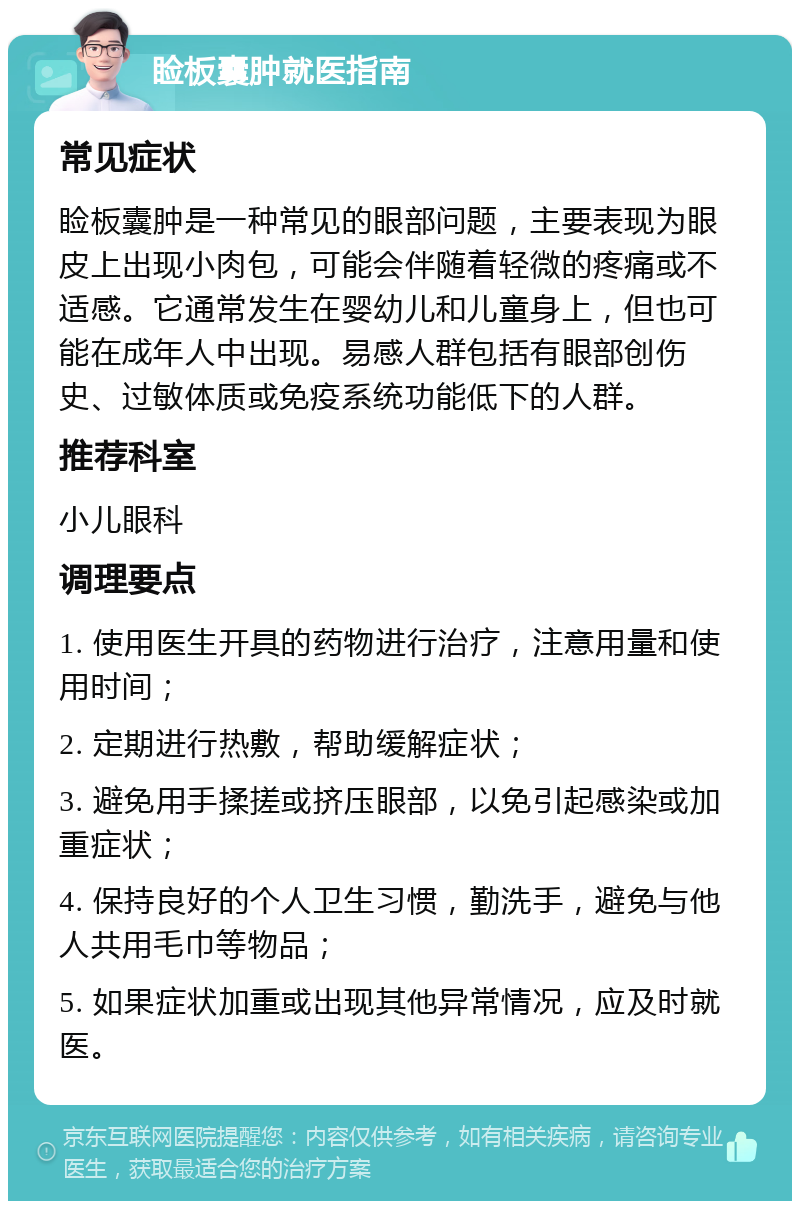 睑板囊肿就医指南 常见症状 睑板囊肿是一种常见的眼部问题，主要表现为眼皮上出现小肉包，可能会伴随着轻微的疼痛或不适感。它通常发生在婴幼儿和儿童身上，但也可能在成年人中出现。易感人群包括有眼部创伤史、过敏体质或免疫系统功能低下的人群。 推荐科室 小儿眼科 调理要点 1. 使用医生开具的药物进行治疗，注意用量和使用时间； 2. 定期进行热敷，帮助缓解症状； 3. 避免用手揉搓或挤压眼部，以免引起感染或加重症状； 4. 保持良好的个人卫生习惯，勤洗手，避免与他人共用毛巾等物品； 5. 如果症状加重或出现其他异常情况，应及时就医。